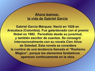 Ahora leamos:  la vida de Gabriel García Gabriel García Márquez:  Nació en 1928 en Aracataca (Colombia). Fue galardonado con el premio Nobel en 1982.  Periodista desde su juventud, y también escritor de cuentos. Se consagró internacionalmente con su novela Cien Años de Soledad. Esta novela se considera la cumbre de una tendencia llamada el “Realismo Mágico”, porque los elementos fantásticos aparecen continuamente en la obra. 