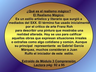 ¿Qué es el realismo mágico? El Realismo Mágico: Es un estilo artístico y literario que surgió a mediados del SXX. El término fue usado inicialmente por el crítico de arte Franz Roh para describir una pintura que mostraba una realidad alterada. Hoy se usa para calificar aquellas obras que expresan situaciones irreales o extrañas como algo cotidiano y común. Aunque su principal  representante  es Gabriel García Márquez, muchos consideran a Juan Rulfo el iniciador de este  estilo. Extraído de Módulo 3 Comprensión Lectora  pág: 92 a 95 