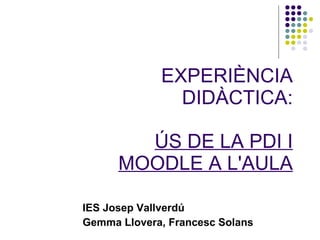 EXPERIÈNCIA DIDÀCTICA: ÚS DE LA PDI I MOODLE A L'AULA IES Josep Vallverdú Gemma Llovera, Francesc Solans 