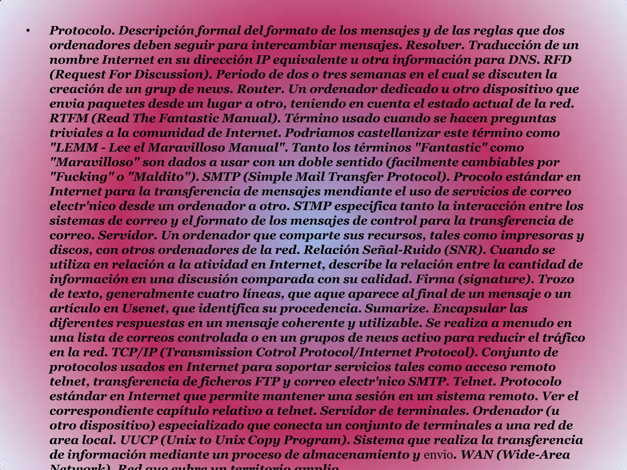 Protocolo. Descripción formal del formato de los mensajes y de las reglas que dos ordenadores deben seguir para intercambiar mensajes. Resolver. Traducción de un nombre Internet en su dirección IP equivalente u otra información para DNS. RFD (Request For Discussion). Periodo de dos o tres semanas en el cual se discuten la creación de un grup de news. Router. Un ordenador dedicado u otro dispositivo que envia paquetes desde un lugar a otro, teniendo en cuenta el estado actual de la red. RTFM (Read The Fantastic Manual). Término usado cuando se hacen preguntas triviales a la comunidad de Internet. Podriamos castellanizar este término como "LEMM - Lee el Maravilloso Manual". Tanto los términos "Fantastic" como "Maravilloso" son dados a usar con un doble sentido (facilmente cambiables por "Fucking" o "Maldito"). SMTP (Simple Mail Transfer Protocol). Procolo estándar en Internet para la transferencia de mensajes mendiante el uso de servicios de correo electr'nico desde un ordenador a otro. STMP especifica tanto la interacción entre los sistemas de correo y el formato de los mensajes de control para la transferencia de correo. Servidor. Un ordenador que comparte sus recursos, tales como impresoras y discos, con otros ordenadores de la red. Relación Señal-Ruido (SNR). Cuando se utiliza en relación a la atividad en Internet, describe la relación entre la cantidad de información en una discusión comparada con su calidad. Firma (signature). Trozo de texto, generalmente cuatro líneas, que aque aparece al final de un mensaje o un artículo en Usenet, que identifica su procedencia. Sumarize. Encapsular las diferentes respuestas en un mensaje coherente y utilizable. Se realiza a menudo en una lista de correos controlada o en un grupos de news activo para reducir el tráfico en la red. TCP/IP (Transmission Cotrol Protocol/Internet Protocol). Conjunto de protocolos usados en Internet para soportar servicios tales como acceso remoto telnet, transferencia de ficheros FTP y correo electr'nico SMTP. Telnet. Protocolo estándar en Internet que permite mantener una sesión en un sistema remoto. Ver el correspondiente capítulo relativo a telnet. Servidor de terminales. Ordenador (u otro dispositivo) especializado que conecta un conjunto de terminales a una red de area local. UUCP (Unix to Unix Copy Program). Sistema que realiza la transferencia de información mediante un proceso de almacenamiento y envio. WAN (Wide-Area Network). Red que cubre un territorio amplio.