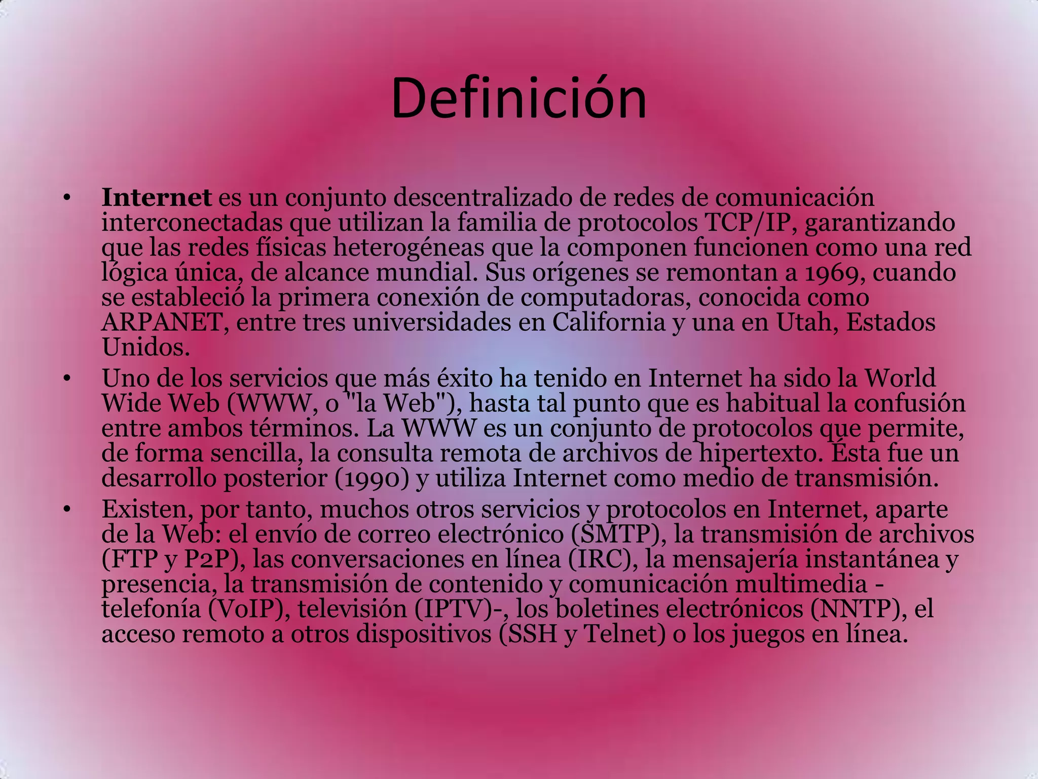 Definición Internet es un conjunto descentralizado de redes de comunicación interconectadas que utilizan la familia de protocolos TCP/IP, garantizando que las redes físicas heterogéneasque la componen funcionen como una red lógica única, de alcance mundial. Sus orígenes se remontan a 1969, cuando se estableció la primera conexión de computadoras, conocida como ARPANET, entre tres universidades en California y una en Utah, Estados Unidos.Uno de los servicios que más éxito ha tenido en Internet ha sido la World Wide Web (WWW, o "la Web"), hasta tal punto que es habitual la confusión entre ambos términos. La WWW es un conjunto de protocolos que permite, de forma sencilla, la consulta remota de archivos de hipertexto. Ésta fue un desarrollo posterior (1990) y utiliza Internet como medio de transmisión.Existen, por tanto, muchos otros servicios y protocolos en Internet, aparte de la Web: el envío de correo electrónico (SMTP), la transmisión de archivos (FTP y P2P), las conversaciones en línea (IRC), la mensajería instantánea y presencia, la transmisión de contenido y comunicación multimedia -telefonía (VoIP), televisión (IPTV)-, los boletines electrónicos(NNTP), el acceso remoto a otros dispositivos (SSH y Telnet) o los juegos en línea.