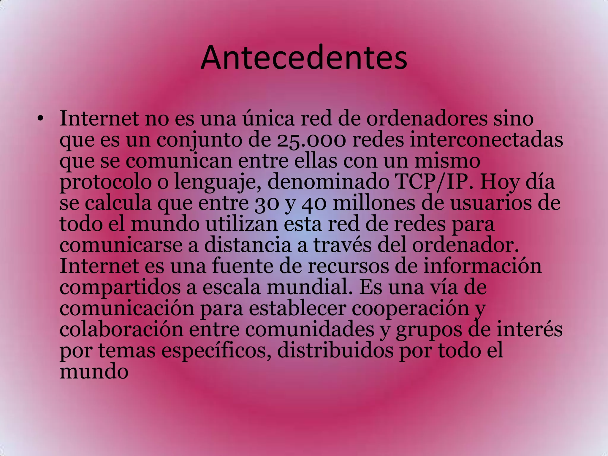 AntecedentesInternet no es una única red de ordenadores sino que es un conjunto de 25.000 redes interconectadas que se comunican entre ellas con un mismo protocolo o lenguaje, denominado TCP/IP. Hoy día se calcula que entre 30 y 40 millones de usuarios de todo el mundo utilizan esta red de redes para comunicarse a distancia a través del ordenador. Internet es una fuente de recursos de información compartidos a escala mundial. Es una vía de comunicación para establecer cooperación y colaboración entre comunidades y grupos de interés por temas específicos, distribuidos por todo el mundo