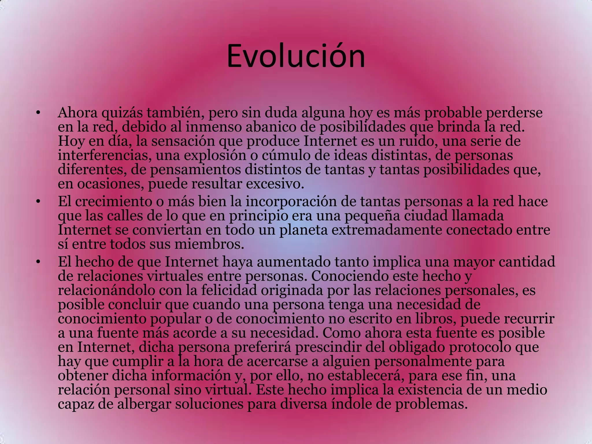 Evolución Ahora quizás también, pero sin duda alguna hoy es más probable perderse en la red, debido al inmenso abanico de posibilidades que brinda la red. Hoy en día, la sensación que produce Internet es un ruido, una serie de interferencias, una explosión o cúmulo de ideas distintas, de personas diferentes, de pensamientos distintos de tantas y tantas posibilidades que, en ocasiones, puede resultar excesivo.El crecimiento o más bien la incorporación de tantas personas a la red hace que las calles de lo que en principio era una pequeña ciudad llamada Internet se conviertan en todo un planeta extremadamente conectado entre sí entre todos sus miembros.El hecho de que Internet haya aumentado tanto implica una mayor cantidad de relaciones virtuales entre personas. Conociendo este hecho y relacionándolo con la felicidad originada por las relaciones personales, es posible concluir que cuando una persona tenga una necesidad de conocimiento popular o de conocimiento no escrito en libros, puede recurrir a una fuente más acorde a su necesidad. Como ahora esta fuente es posible en Internet, dicha persona preferirá prescindir del obligado protocolo que hay que cumplir a la hora de acercarse a alguien personalmente para obtener dicha información y, por ello, no establecerá, para ese fin, una relación personal sino virtual. Este hecho implica la existencia de un medio capaz de albergar soluciones para diversa índole de problemas.