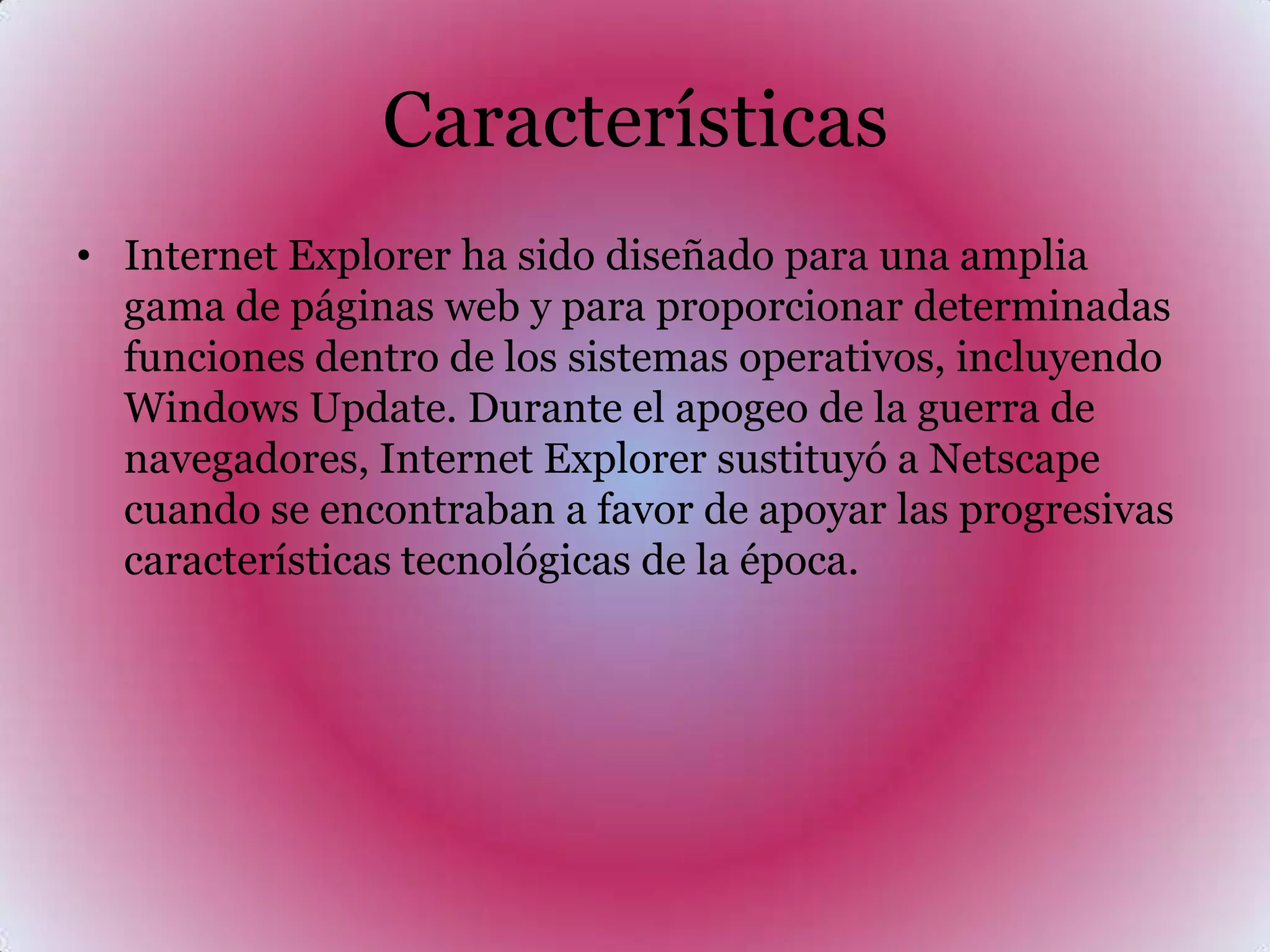 CaracterísticasInternet Explorer ha sido diseñado para una amplia gama de páginas web y para proporcionar determinadas funciones dentro de los sistemas operativos, incluyendo Windows Update. Durante el apogeo de la guerra de navegadores, Internet Explorer sustituyó a Netscape cuando se encontraban a favor de apoyar las progresivas características tecnológicas de la época.