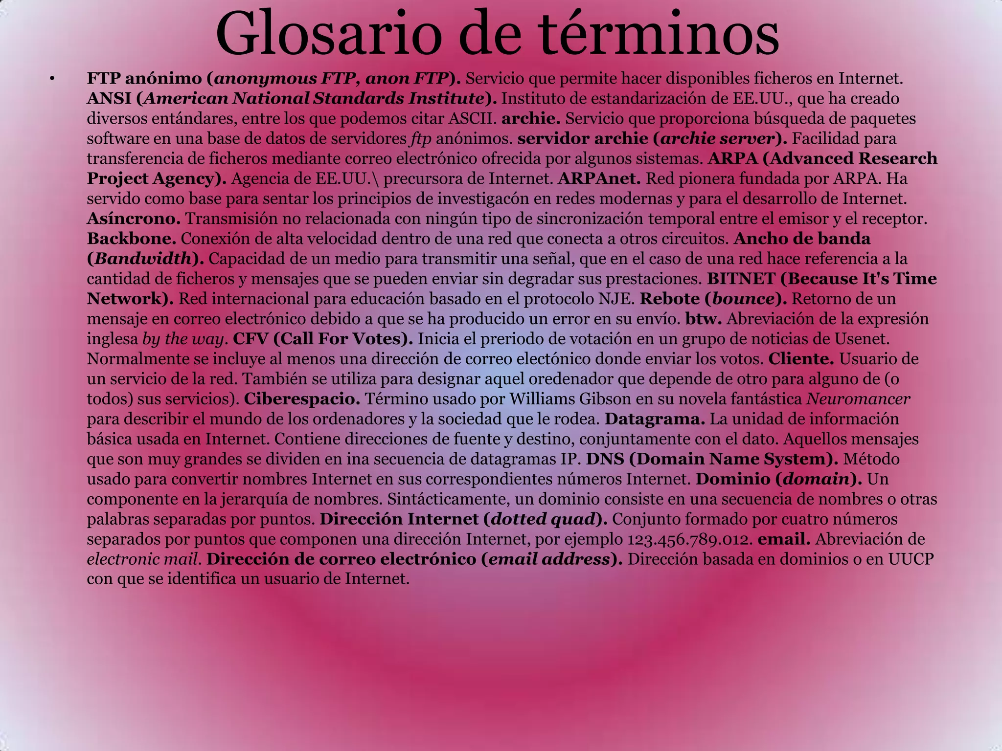 Glosario de términosFTP anónimo (anonymous FTP, anon FTP). Servicio que permite hacer disponibles ficheros en Internet. ANSI (American National Standards Institute). Instituto de estandarización de EE.UU., que ha creado diversos entándares, entre los que podemos citar ASCII. archie. Servicio que proporciona búsqueda de paquetes software en una base de datos de servidores ftp anónimos. servidor archie (archie server). Facilidad para transferencia de ficheros mediante correo electrónico ofrecida por algunos sistemas. ARPA (Advanced Research Project Agency). Agencia de EE.UU.\ precursora de Internet. ARPAnet. Red pionera fundada por ARPA. Ha servido como base para sentar los principios de investigacón en redes modernas y para el desarrollo de Internet. Asíncrono. Transmisión no relacionada con ningún tipo de sincronización temporal entre el emisor y el receptor. Backbone. Conexión de alta velocidad dentro de una red que conecta a otros circuitos. Ancho de banda (Bandwidth). Capacidad de un medio para transmitir una señal, que en el caso de una red hace referencia a la cantidad de ficheros y mensajes que se pueden enviar sin degradar sus prestaciones. BITNET (Because It's Time Network). Red internacional para educación basado en el protocolo NJE. Rebote (bounce). Retorno de un mensaje en correo electrónico debido a que se ha producido un error en su envío. btw. Abreviación de la expresión inglesa by the way. CFV (Call For Votes). Inicia el preriodo de votación en un grupo de noticias de Usenet. Normalmente se incluye al menos una dirección de correo electónico donde enviar los votos. Cliente. Usuario de un servicio de la red. También se utiliza para designar aquel oredenador que depende de otro para alguno de (o todos) sus servicios). Ciberespacio. Término usado por Williams Gibson en su novela fantástica Neuromancer para describir el mundo de los ordenadores y la sociedad que le rodea. Datagrama. La unidad de información básica usada en Internet. Contiene direcciones de fuente y destino, conjuntamente con el dato. Aquellos mensajes que son muy grandes se dividen en ina secuencia de datagramas IP. DNS (Domain Name System). Método usado para convertir nombres Internet en sus correspondientes números Internet. Dominio (domain). Un componente en la jerarquía de nombres. Sintácticamente, un dominio consiste en una secuencia de nombres o otras palabras separadas por puntos. Dirección Internet (dotted quad). Conjunto formado por cuatro números separados por puntos que componen una dirección Internet, por ejemplo 123.456.789.012. email. Abreviación de electronic mail. Dirección de correo electrónico (email address). Dirección basada en dominios o en UUCP con que se identifica un usuario de Internet. 