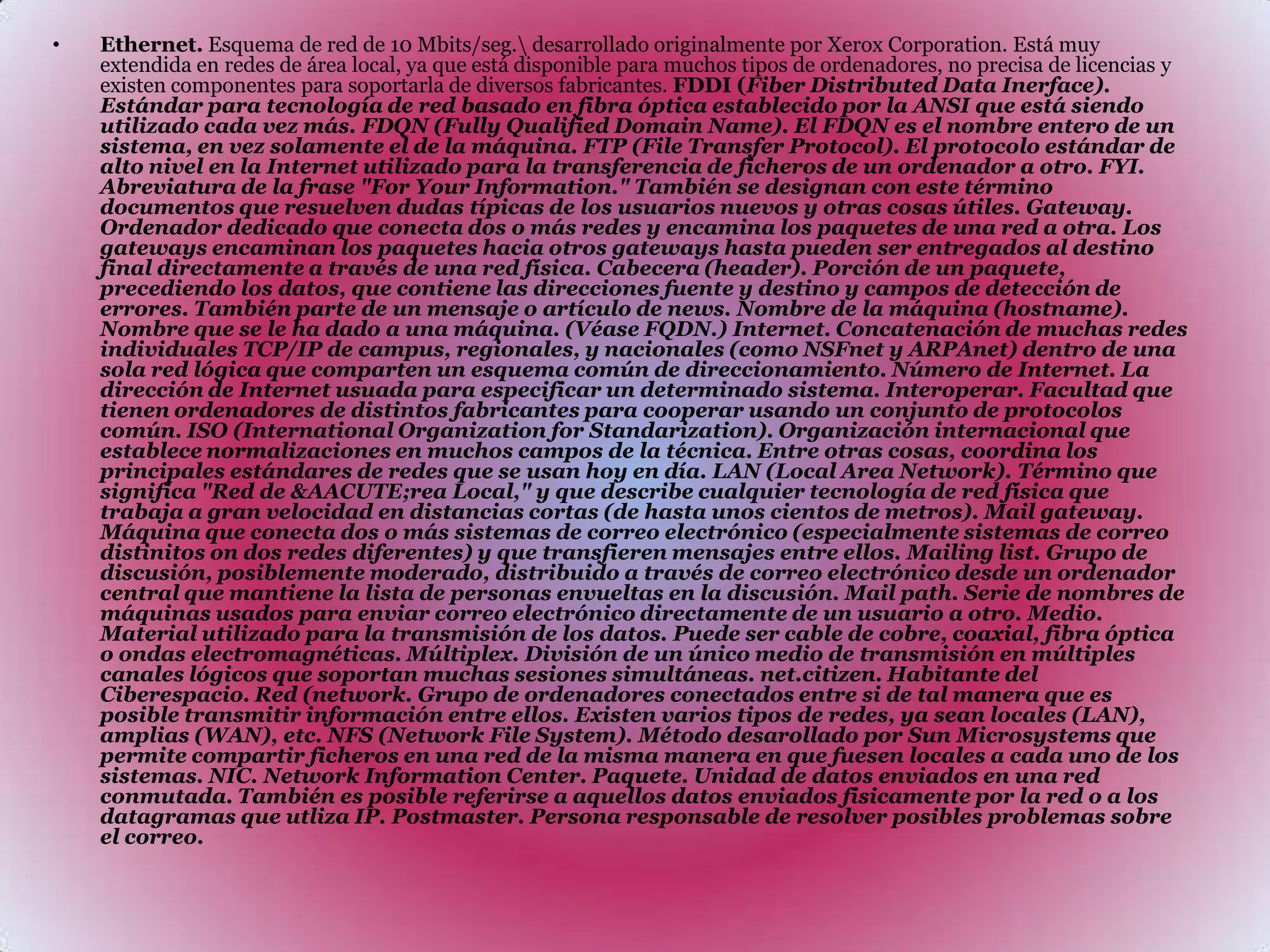 Ethernet. Esquema de red de 10 Mbits/seg.\ desarrollado originalmente por Xerox Corporation. Está muy extendida en redes de área local, ya que está disponible para muchos tipos de ordenadores, no precisa de licencias y existen componentes para soportarla de diversos fabricantes. FDDI (Fiber Distributed Data Inerface). Estándar para tecnología de red basado en fibra óptica establecido por la ANSI que está siendo utilizado cada vez más. FDQN (Fully Qualified Domain Name). El FDQN es el nombre entero de un sistema, en vez solamente el de la máquina. FTP (File Transfer Protocol). El protocolo estándar de alto nivel en la Internet utilizado para la transferencia de ficheros de un ordenador a otro. FYI. Abreviatura de la frase "For Your Information." También se designan con este término documentos que resuelven dudas típicas de los usuarios nuevos y otras cosas útiles. Gateway. Ordenador dedicado que conecta dos o más redes y encamina los paquetes de una red a otra. Los gateways encaminan los paquetes hacia otros gateways hasta pueden ser entregados al destino final directamente a través de una red física. Cabecera (header). Porción de un paquete, precediendo los datos, que contiene las direcciones fuente y destino y campos de detección de errores. También parte de un mensaje o artículo de news. Nombre de la máquina (hostname). Nombre que se le ha dado a una máquina. (Véase FQDN.) Internet. Concatenación de muchas redes individuales TCP/IP de campus, regionales, y nacionales (como NSFnet y ARPAnet) dentro de una sola red lógica que comparten un esquema común de direccionamiento. Número de Internet. La dirección de Internet usuada para especificar un determinado sistema. Interoperar. Facultad que tienen ordenadores de distintos fabricantes para cooperar usando un conjunto de protocolos común. ISO (International Organization for Standarization). Organización internacional que establece normalizaciones en muchos campos de la técnica. Entre otras cosas, coordina los principales estándares de redes que se usan hoy en día. LAN (Local Area Network). Término que significa "Red de &AACUTE;rea Local," y que describe cualquier tecnología de red física que trabaja a gran velocidad en distancias cortas (de hasta unos cientos de metros). Mail gateway. Máquina que conecta dos o más sistemas de correo electrónico (especialmente sistemas de correo distinitos on dos redes diferentes) y que transfieren mensajes entre ellos. Mailing list. Grupo de discusión, posiblemente moderado, distribuido a través de correo electrónico desde un ordenador central que mantiene la lista de personas envueltas en la discusión. Mail path. Serie de nombres de máquinas usados para enviar correo electrónico directamente de un usuario a otro. Medio. Material utilizado para la transmisión de los datos. Puede ser cable de cobre, coaxial, fibra óptica o ondas electromagnéticas. Múltiplex. División de un único medio de transmisión en múltiples canales lógicos que soportan muchas sesiones simultáneas. net.citizen. Habitante del Ciberespacio. Red (network. Grupo de ordenadores conectados entre si de tal manera que es posible transmitir información entre ellos. Existen varios tipos de redes, ya sean locales (LAN), amplias (WAN), etc. NFS (Network File System). Método desarollado por Sun Microsystems que permite compartir ficheros en una red de la misma manera en que fuesen locales a cada uno de los sistemas. NIC. Network Information Center. Paquete. Unidad de datos enviados en una red conmutada. También es posible referirse a aquellos datos enviados fisicamente por la red o a los datagramas que utliza IP. Postmaster. Persona responsable de resolver posibles problemas sobre el correo. 