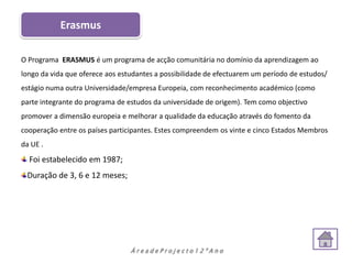 Erasmus

O Programa ERASMUS é um programa de acção comunitária no domínio da aprendizagem ao
longo da vida que oferece aos estudantes a possibilidade de efectuarem um período de estudos/
estágio numa outra Universidade/empresa Europeia, com reconhecimento académico (como
parte integrante do programa de estudos da universidade de origem). Tem como objectivo
promover a dimensão europeia e melhorar a qualidade da educação através do fomento da
cooperação entre os países participantes. Estes compreendem os vinte e cinco Estados Membros
da UE .
  Foi estabelecido em 1987;
 Duração de 3, 6 e 12 meses;




                                 ÁreadeProjecto12ºAno
 