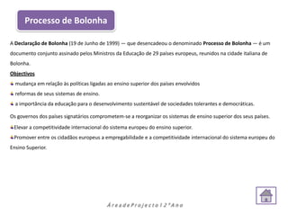 Processo de Bolonha

A Declaração de Bolonha (19 de Junho de 1999) — que desencadeou o denominado Processo de Bolonha — é um
documento conjunto assinado pelos Ministros da Educação de 29 países europeus, reunidos na cidade italiana de
Bolonha.
Objectivos
  mudança em relação às políticas ligadas ao ensino superior dos países envolvidos
  reformas de seus sistemas de ensino.
  a importância da educação para o desenvolvimento sustentável de sociedades tolerantes e democráticas.

Os governos dos países signatários comprometem-se a reorganizar os sistemas de ensino superior dos seus países.
 Elevar a competitividade internacional do sistema europeu do ensino superior.
 Promover entre os cidadãos europeus a empregabilidade e a competitividade internacional do sistema europeu do
Ensino Superior.




                                         ÁreadeProjecto12ºAno
 