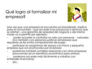 Qué logro al formalizar mi  empresa? <ul><li>Una vez que una empresa se encuentra ya formalizada, implica para el consumid...