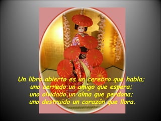 Un libro abierto es un cerebro que habla;  uno cerrado un amigo que espera;  uno olvidado un alma que perdona;  uno destruido un corazón que llora. 