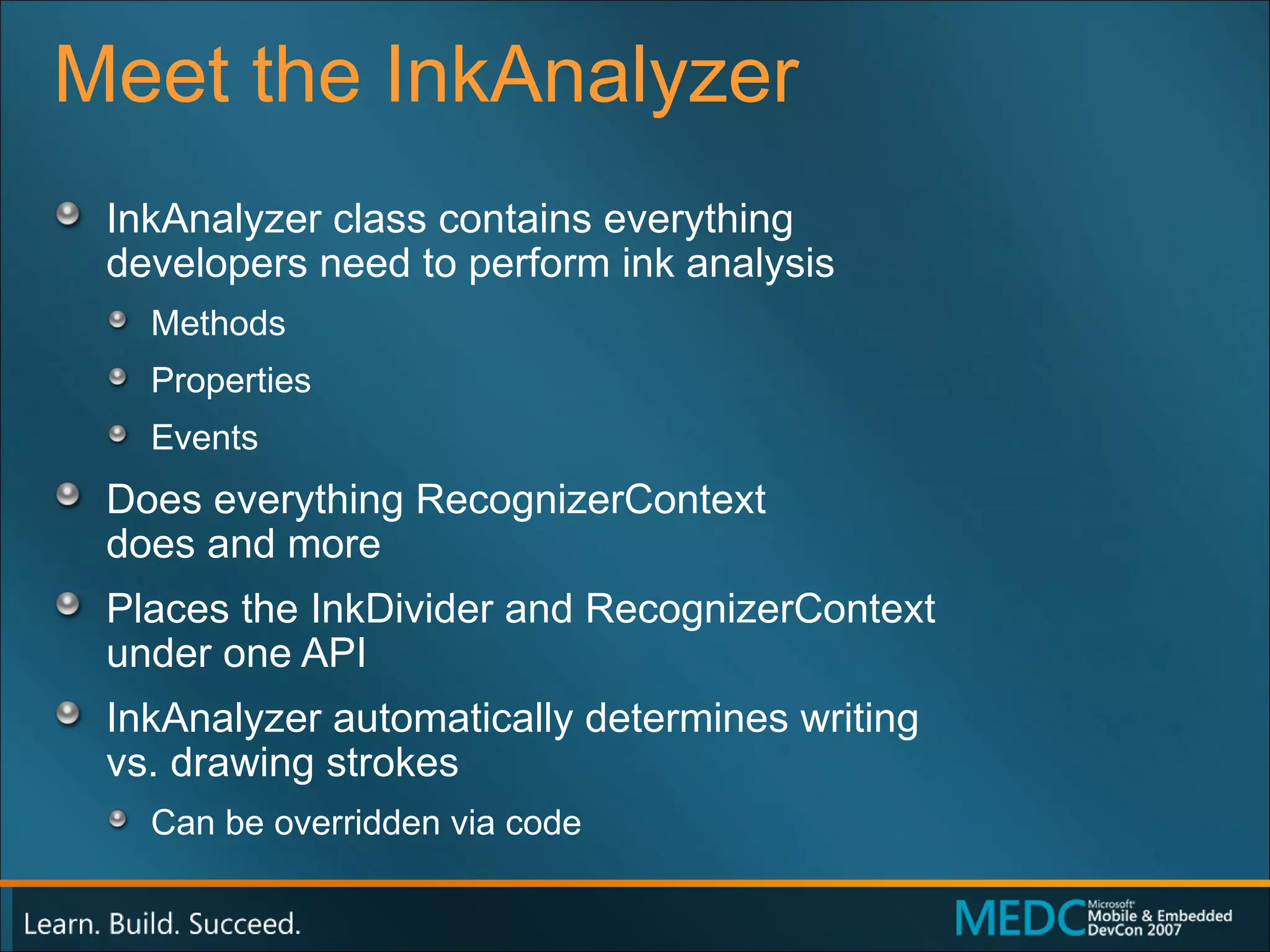 Meet the InkAnalyzer InkAnalyzer class contains everything  developers need to perform ink analysis Methods Properties Events Does everything RecognizerContext  does and more Places the InkDivider and RecognizerContext  under one API InkAnalyzer automatically determines writing  vs. drawing strokes Can be overridden via code 