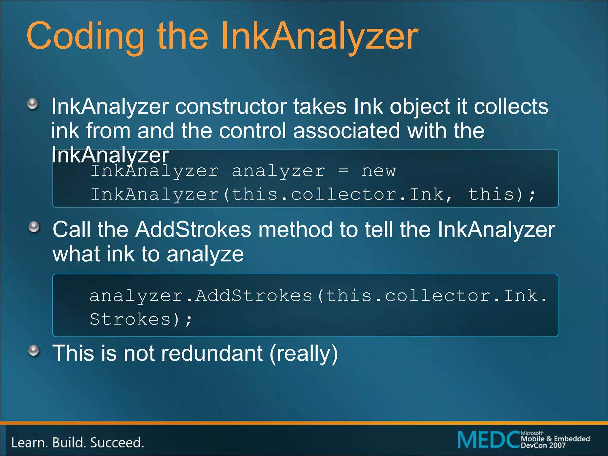 Coding the InkAnalyzer  InkAnalyzer constructor takes Ink object it collects ink from and the control associated with the InkAnalyzer Call the AddStrokes method to tell the InkAnalyzer what ink to analyze This is not redundant (really) InkAnalyzer analyzer = new  InkAnalyzer(this.collector.Ink, this); analyzer.AddStrokes(this.collector.Ink.Strokes); 
