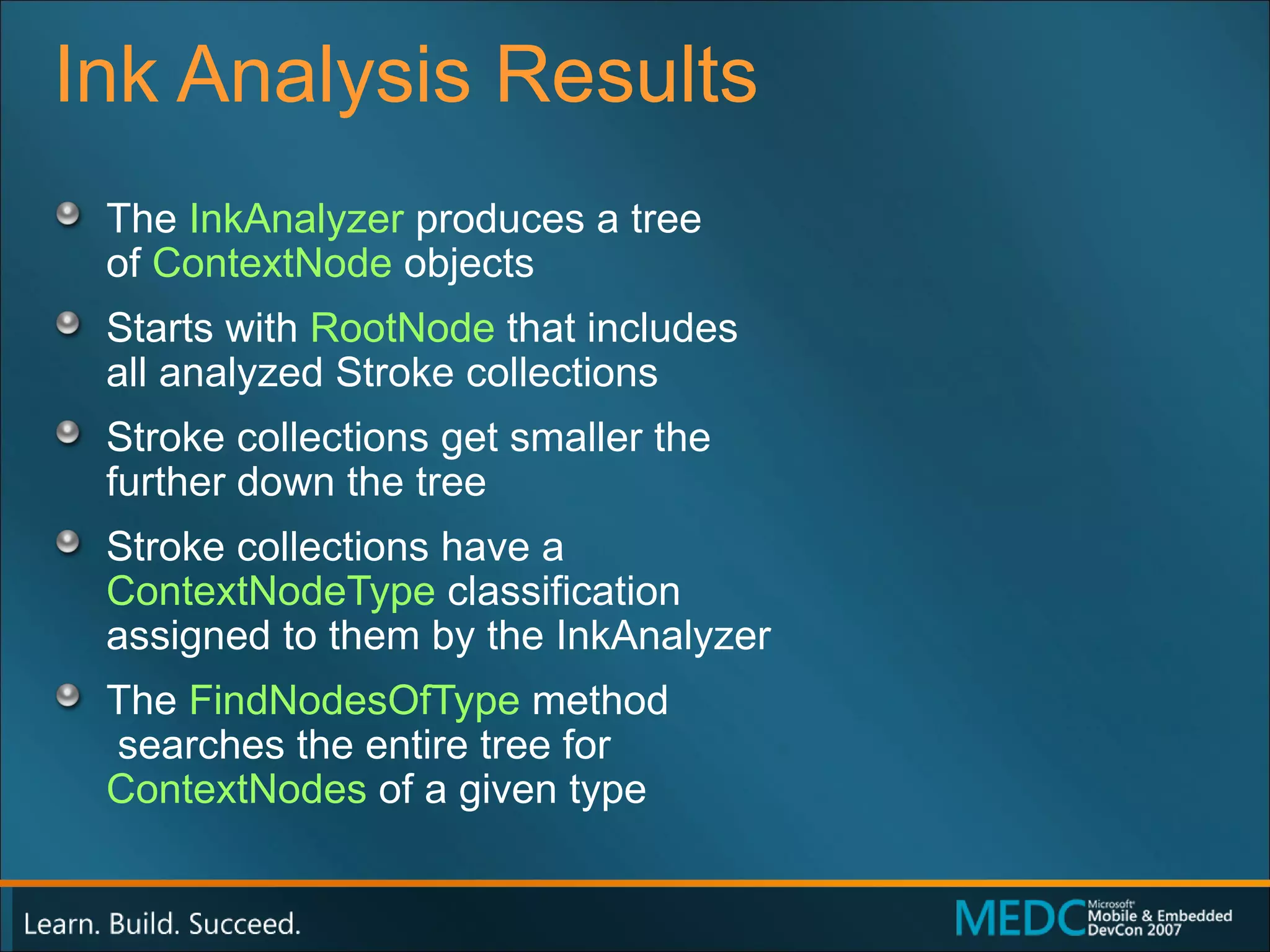 Ink Analysis Results The  InkAnalyzer  produces a tree  of  ContextNode  objects Starts with  RootNode  that includes  all analyzed Stroke collections Stroke collections get smaller the  further down the tree Stroke collections have a  ContextNodeType  classification  assigned to them by the InkAnalyzer The  FindNodesOfType  method  searches the entire tree for  ContextNodes  of a given type 