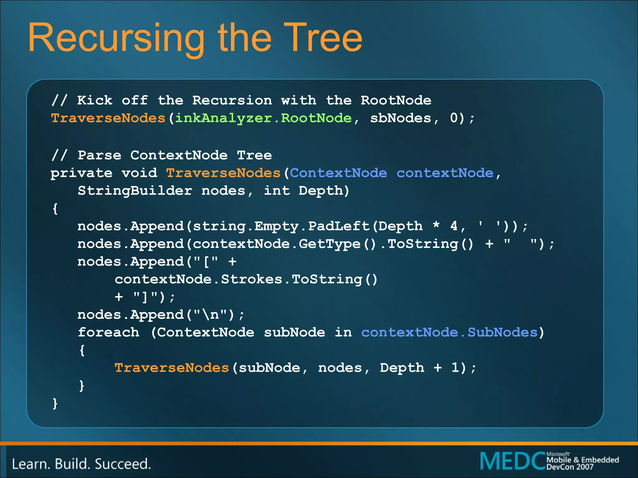 Recursing the Tree // Kick off the Recursion with the RootNode TraverseNodes ( inkAnalyzer.RootNode , sbNodes, 0); // Parse ContextNode Tree private void  TraverseNodes ( ContextNode contextNode , StringBuilder nodes, int Depth) { nodes.Append(string.Empty.PadLeft(Depth * 4, ' ')); nodes.Append(contextNode.GetType().ToString() + "  "); nodes.Append("[" +  contextNode.Strokes.ToString()  + "]"); nodes.Append("\n"); foreach (ContextNode subNode in  contextNode.SubNodes ) { TraverseNodes (subNode, nodes, Depth + 1); } } 