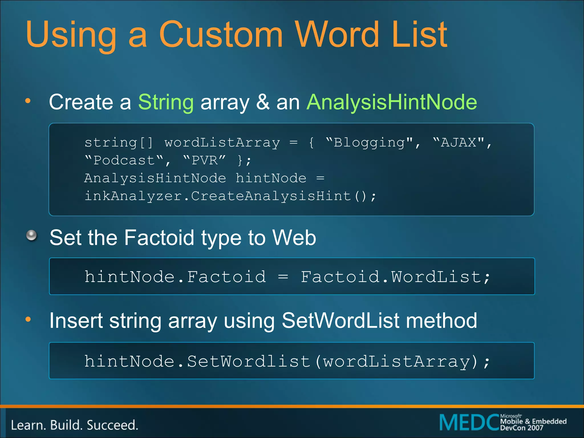 Using a Custom Word List Create a  String  array & an  AnalysisHintNode Set the Factoid type to Web Insert string array using  SetWordList  method string[] wordListArray = { “Blogging", “AJAX", “Podcast“, “PVR” }; AnalysisHintNode hintNode = inkAnalyzer.CreateAnalysisHint(); hintNode.Factoid = Factoid.WordList; hintNode.SetWordlist(wordListArray); 
