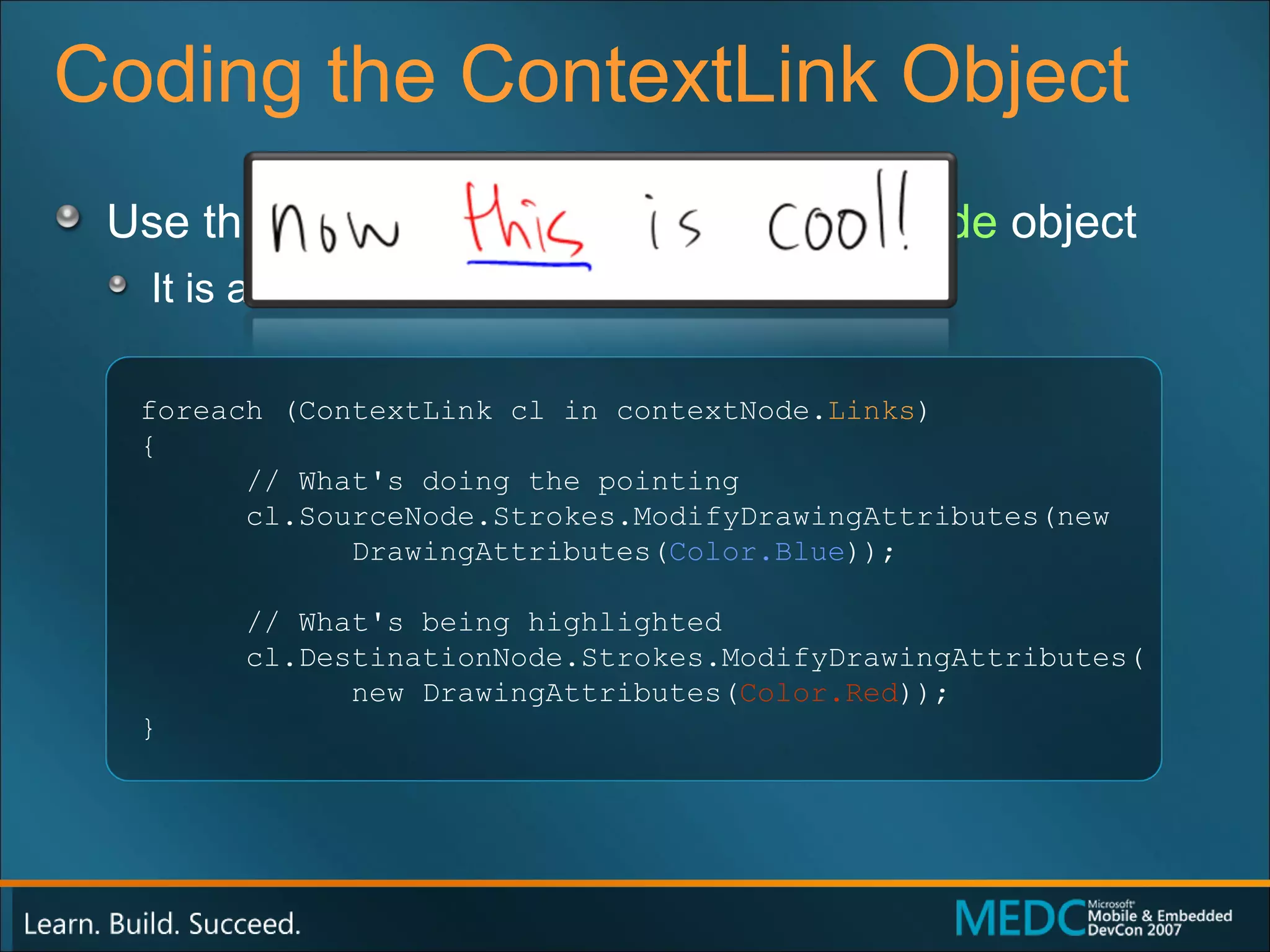 Coding the ContextLink Object Use the  Links  property of the  ContextNode  object It is a  ContextLink  collection foreach (ContextLink cl in contextNode. Links ) { // What's doing the pointing cl.SourceNode.Strokes.ModifyDrawingAttributes(new  DrawingAttributes( Color.Blue )); // What's being highlighted cl.DestinationNode.Strokes.ModifyDrawingAttributes( new DrawingAttributes( Color.Red )); } 