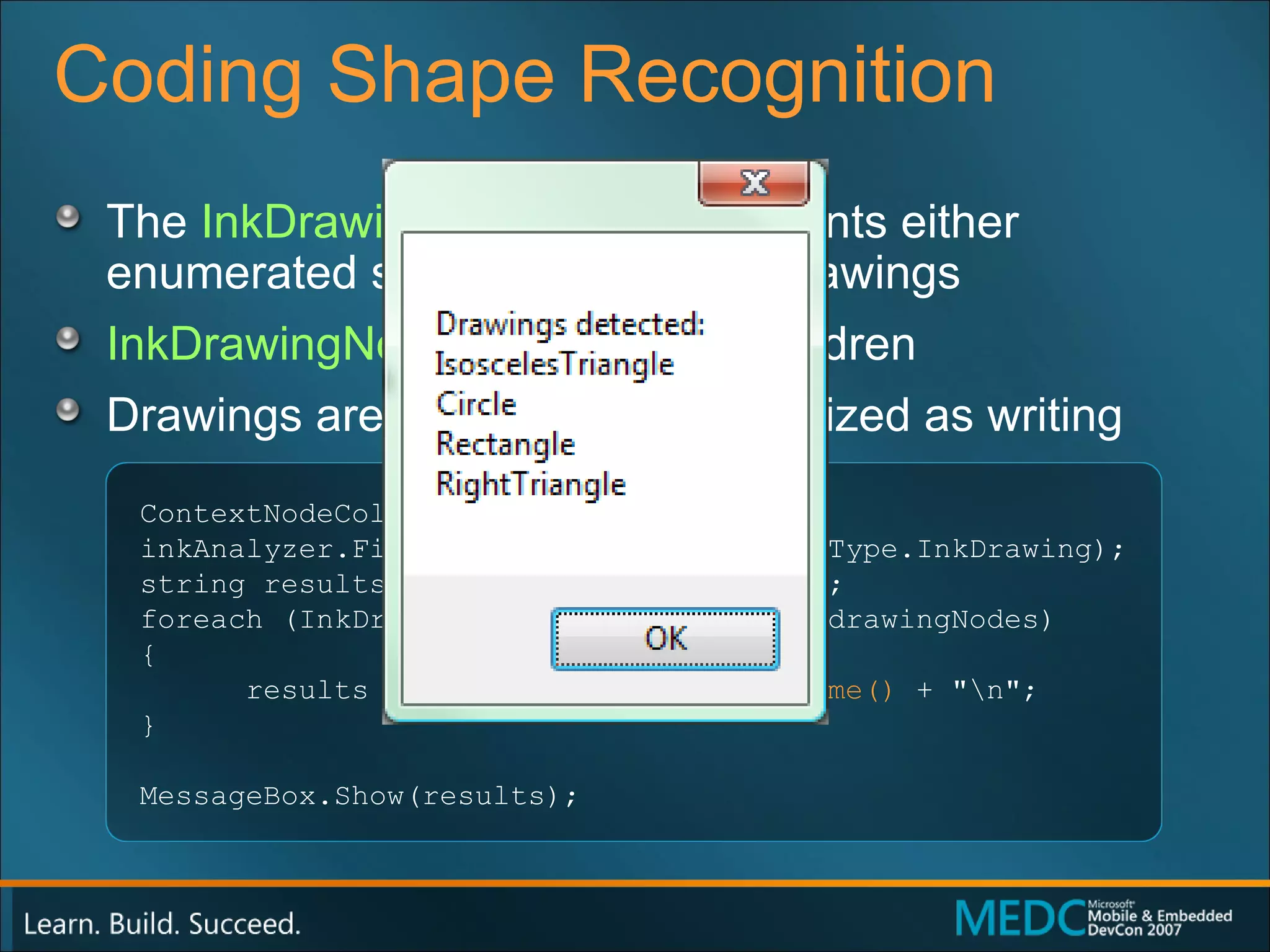 Coding Shape Recognition The  InkDrawingNode  type represents either enumerated shapes or abstract drawings InkDrawingNode s do not have children  Drawings are generally not recognized as writing ContextNodeCollection drawingNodes = inkAnalyzer.FindNodesOfType(ContextNodeType.InkDrawing); string results = "Drawings detected:\n"; foreach (InkDrawingNode drawingNode in drawingNodes) { results += drawingNode. GetShapeName()  + "\n"; } MessageBox.Show(results); 