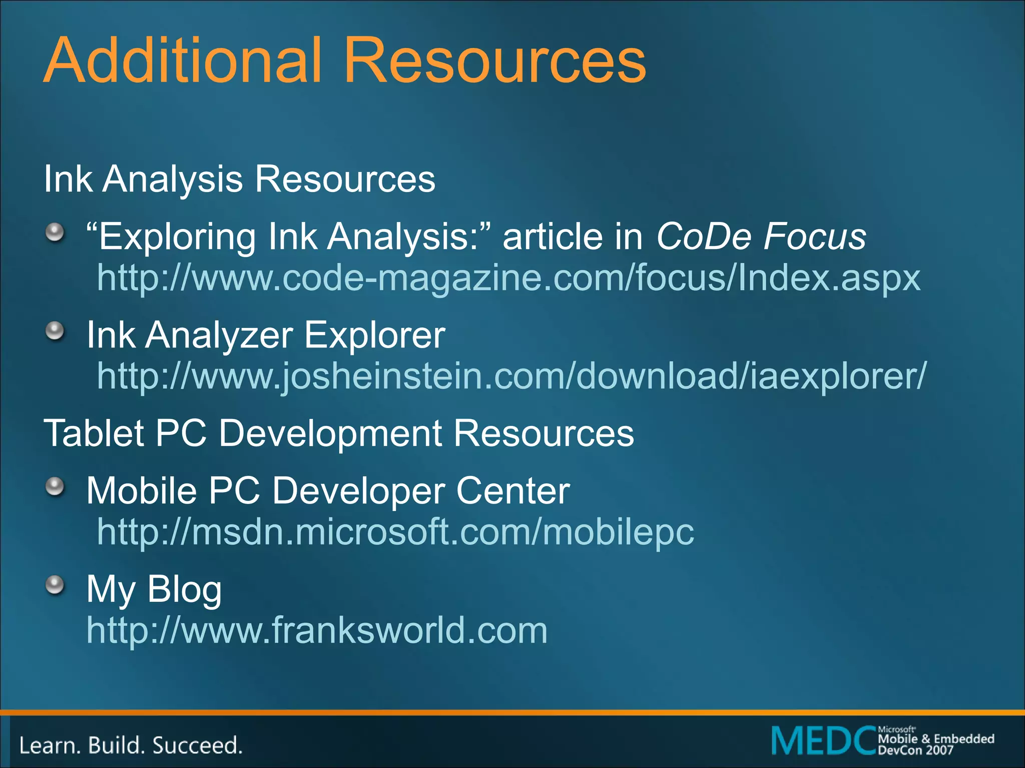 Additional Resources Ink Analysis Resources “ Exploring Ink Analysis:” article in  CoDe Focus   http://www.code-magazine.com/focus/Index.aspx Ink Analyzer Explorer   http://www.josheinstein.com/download/iaexplorer/ Tablet PC Development Resources Mobile PC Developer Center   http://msdn.microsoft.com/mobilepc My Blog http://www.franksworld.com   