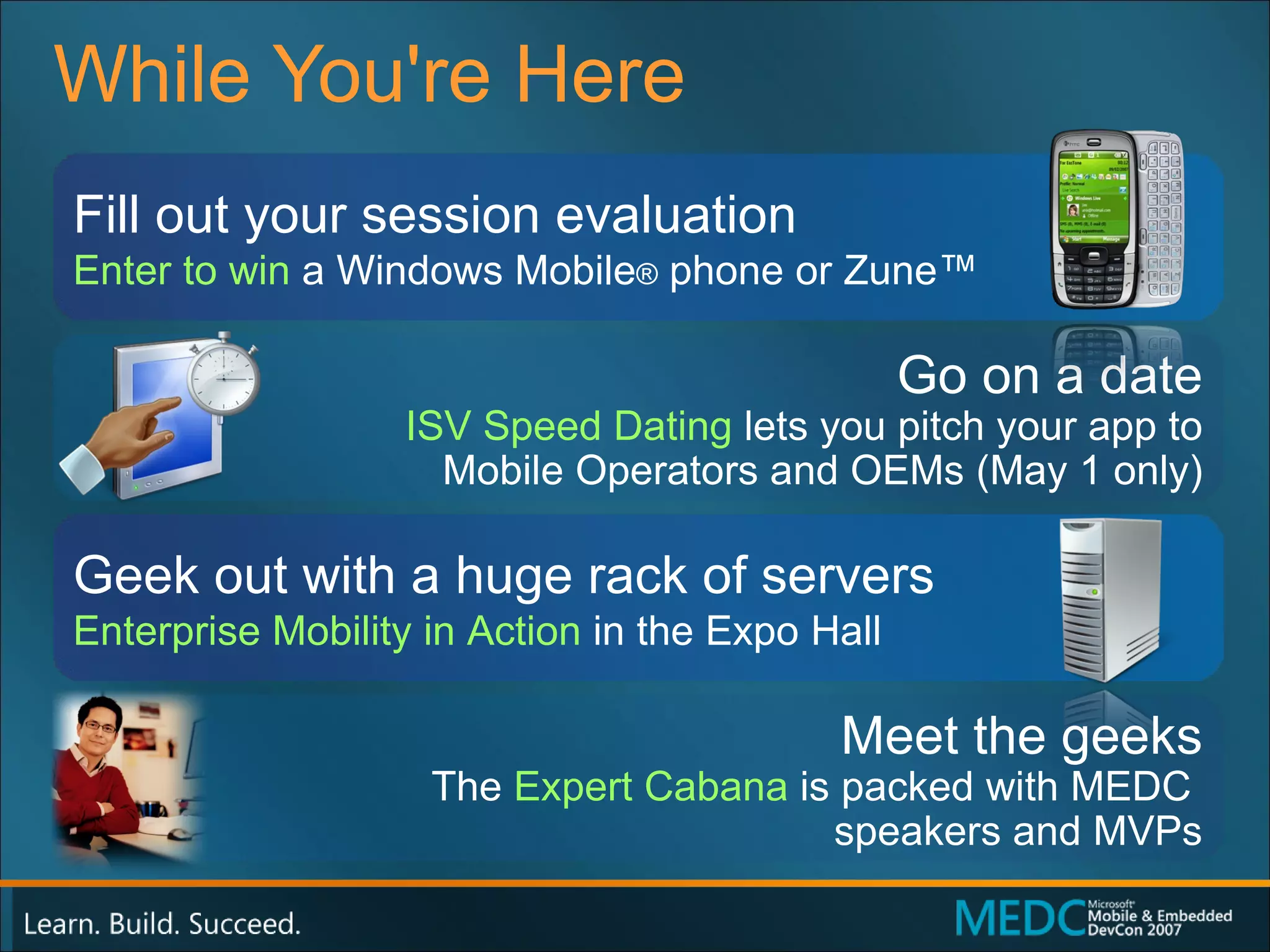 While You're Here Fill out your session evaluation Enter to win  a Windows Mobile ®  phone or Zune™ Geek out with a huge rack of servers Enterprise Mobility in Action  in the Expo Hall Go on a date ISV Speed Dating   lets you pitch your app to Mobile Operators and OEMs (May 1 only) Meet the geeks The  Expert Cabana  is packed with MEDC  speakers and MVPs 