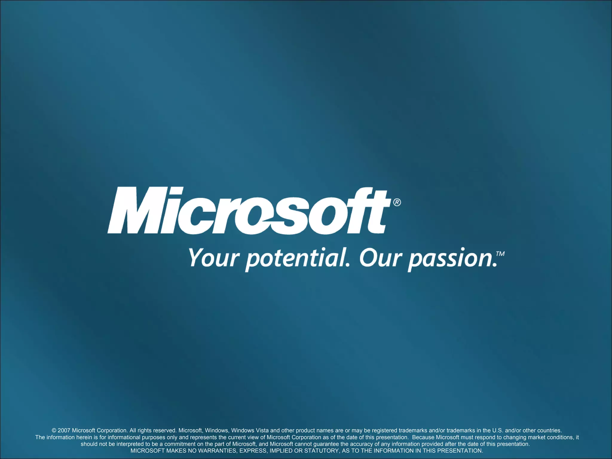 © 2007 Microsoft Corporation. All rights reserved. Microsoft, Windows, Windows Vista and other product names are or may be registered trademarks and/or trademarks in the U.S. and/or other countries. The information herein is for informational purposes only and represents the current view of Microsoft Corporation as of the date of this presentation.  Because Microsoft must respond to changing market conditions, it should not be interpreted to be a commitment on the part of Microsoft, and Microsoft cannot guarantee the accuracy of any information provided after the date of this presentation.  MICROSOFT MAKES NO WARRANTIES, EXPRESS, IMPLIED OR STATUTORY, AS TO THE INFORMATION IN THIS PRESENTATION. 