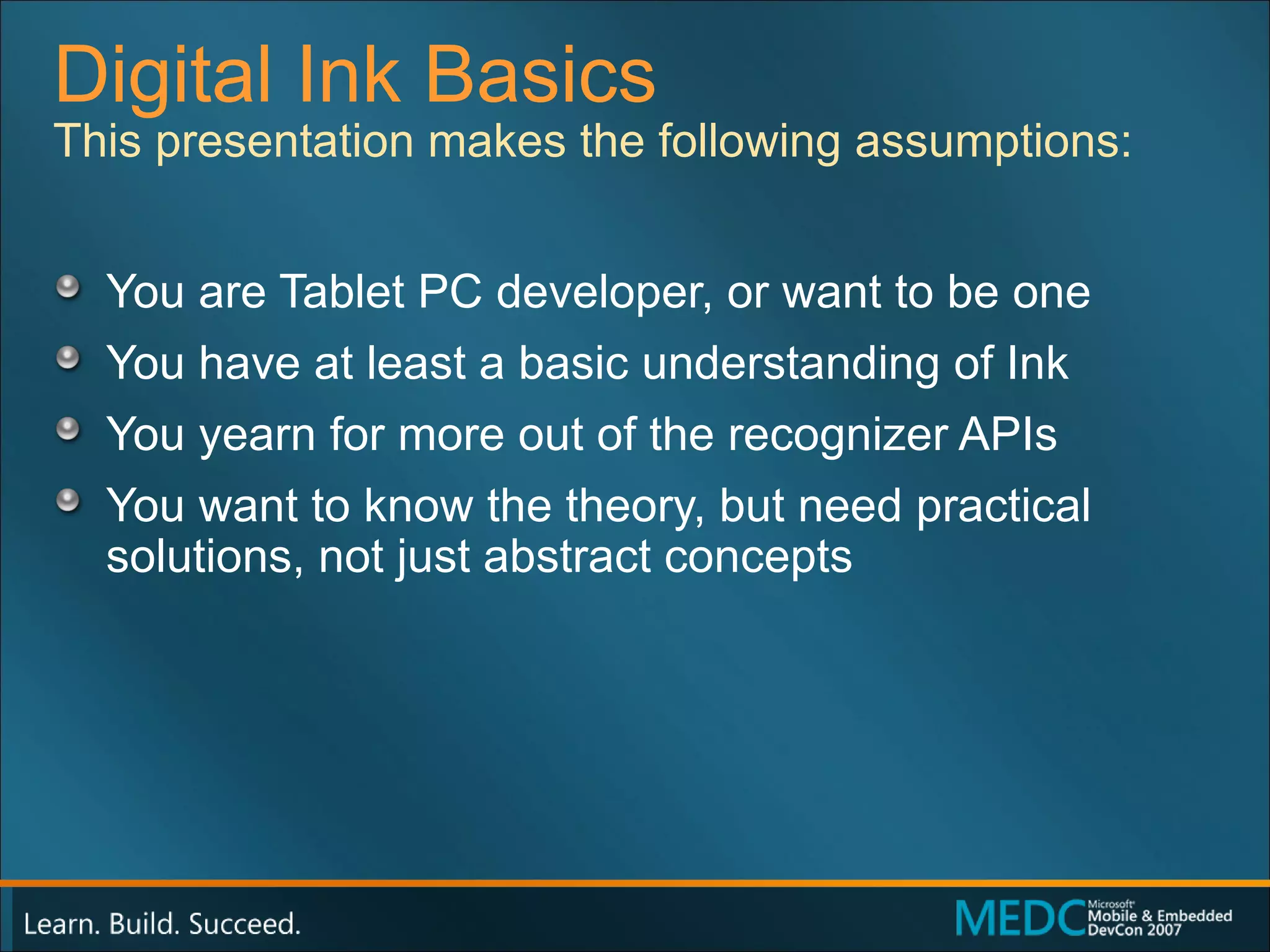 Digital Ink Basics You are Tablet PC developer, or want to be one You have at least a basic understanding of Ink You yearn for more out of the recognizer APIs You want to know the theory, but need practical solutions, not just abstract concepts This presentation makes the following assumptions: 