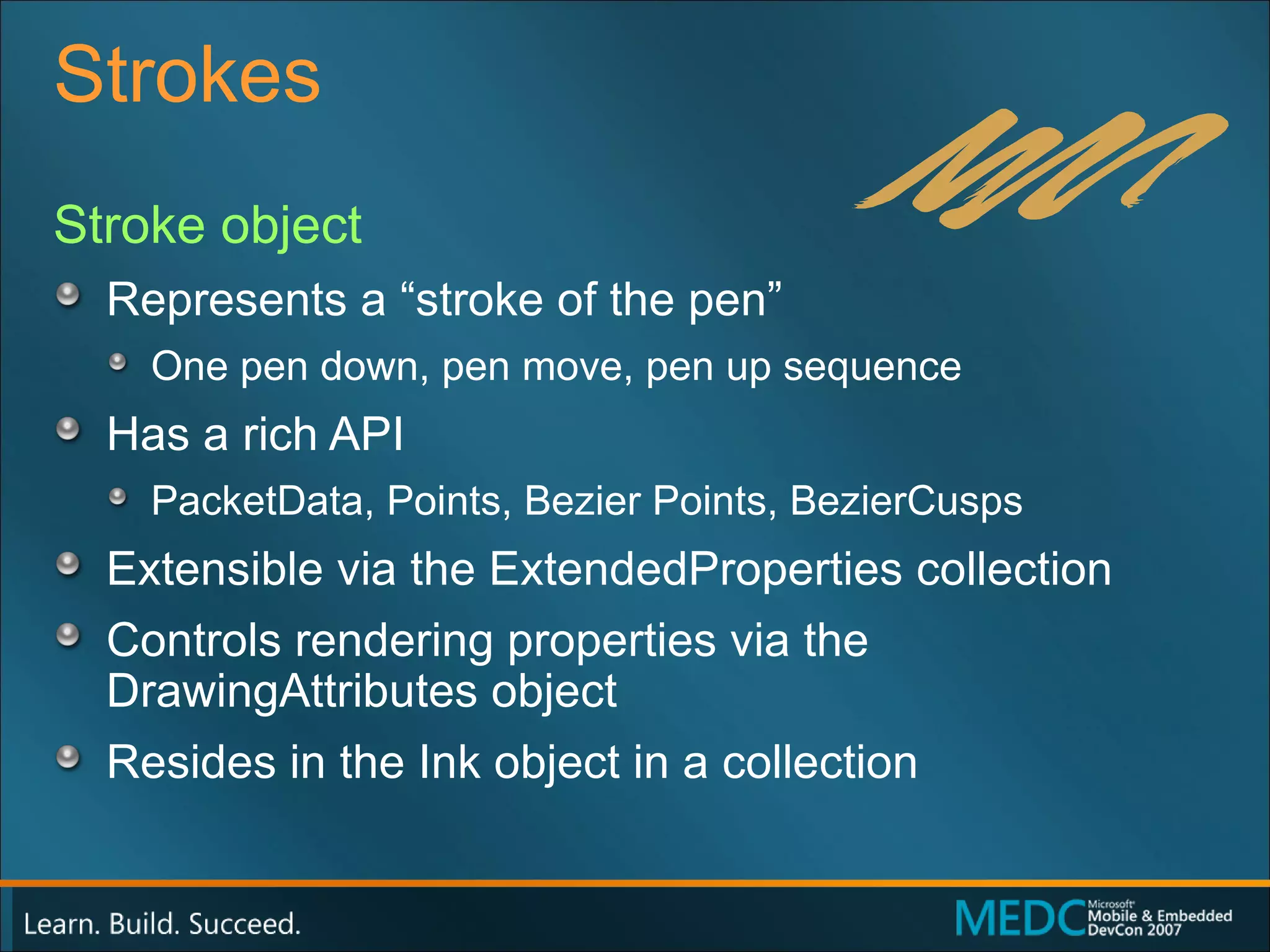 Strokes Stroke object Represents a “stroke of the pen” One pen down, pen move, pen up sequence Has a rich API PacketData, Points, Bezier Points, BezierCusps Extensible via the ExtendedProperties collection Controls rendering properties via the DrawingAttributes object Resides in the Ink object in a collection 