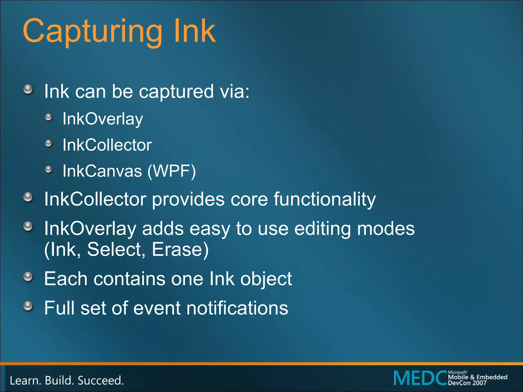 Capturing Ink Ink can be captured via:  InkOverlay  InkCollector InkCanvas (WPF) InkCollector provides core functionality InkOverlay adds easy to use editing modes  (Ink, Select, Erase) Each contains one Ink object Full set of event notifications 