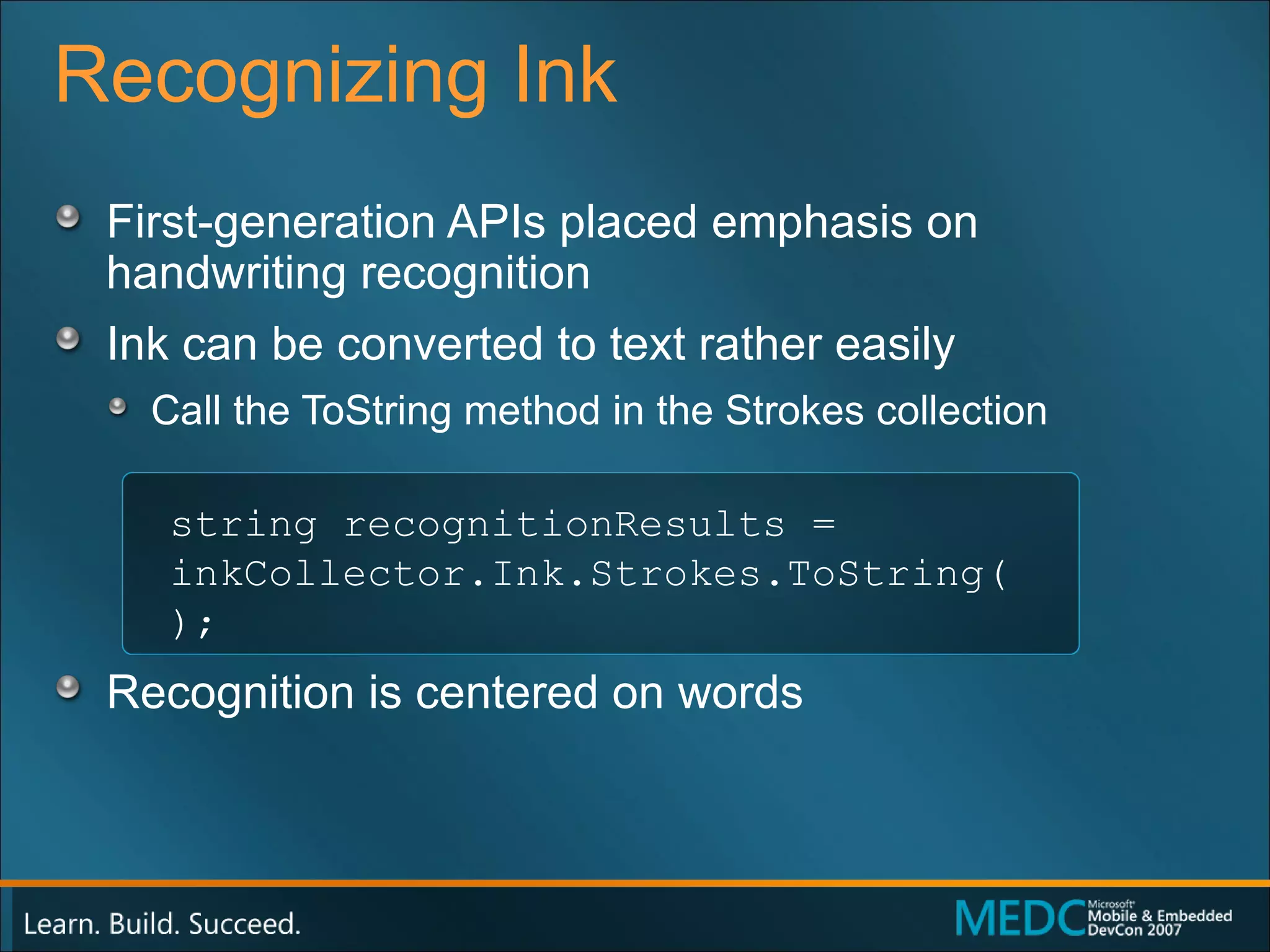 Recognizing Ink First-generation APIs placed emphasis on  handwriting recognition Ink can be converted to text rather easily Call the ToString method in the Strokes collection Recognition is centered on words string recognitionResults =  inkCollector.Ink.Strokes.ToString(); 