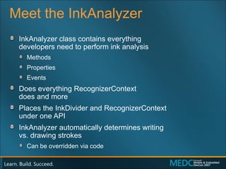 Meet the InkAnalyzer InkAnalyzer class contains everything  developers need to perform ink analysis Methods Properties Events Does everything RecognizerContext  does and more Places the InkDivider and RecognizerContext  under one API InkAnalyzer automatically determines writing  vs. drawing strokes Can be overridden via code 