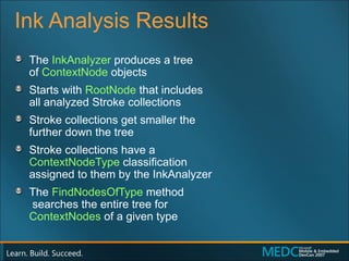 Ink Analysis Results The  InkAnalyzer  produces a tree  of  ContextNode  objects Starts with  RootNode  that includes  all analyzed Stroke collections Stroke collections get smaller the  further down the tree Stroke collections have a  ContextNodeType  classification  assigned to them by the InkAnalyzer The  FindNodesOfType  method  searches the entire tree for  ContextNodes  of a given type 