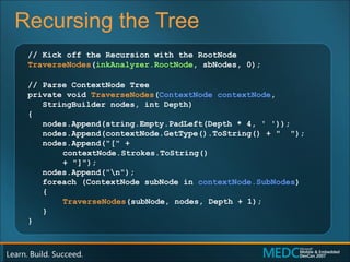 Recursing the Tree // Kick off the Recursion with the RootNode TraverseNodes ( inkAnalyzer.RootNode , sbNodes, 0); // Parse ContextNode Tree private void  TraverseNodes ( ContextNode contextNode , StringBuilder nodes, int Depth) { nodes.Append(string.Empty.PadLeft(Depth * 4, ' ')); nodes.Append(contextNode.GetType().ToString() + "  "); nodes.Append("[" +  contextNode.Strokes.ToString()  + "]"); nodes.Append("\n"); foreach (ContextNode subNode in  contextNode.SubNodes ) { TraverseNodes (subNode, nodes, Depth + 1); } } 