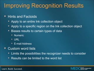 Improving Recognition Results Hints and Factoids Apply to an entire Ink collection object Apply to a specific region on the Ink collection object Biases results to certain types of data Numeric URL E-mail Address Custom word lists Limits the possibilities the recognizer needs to consider Results can be limited to the word list 