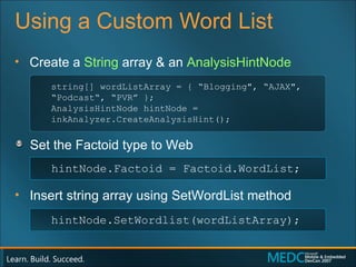 Using a Custom Word List Create a  String  array & an  AnalysisHintNode Set the Factoid type to Web Insert string array using  SetWordList  method string[] wordListArray = { “Blogging", “AJAX", “Podcast“, “PVR” }; AnalysisHintNode hintNode = inkAnalyzer.CreateAnalysisHint(); hintNode.Factoid = Factoid.WordList; hintNode.SetWordlist(wordListArray); 
