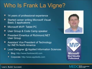 Who Is Frank La Vigne? 14 years of professional experience Started career writing Microsoft Visual  Basic 3 applications Microsoft MVP: Tablet PC User Group & Code Camp speaker President Emeritus of Richmond.NET  User Group Assistant Vice President of Technology  for INETA North America Lead Designer @ Applied Information Sciences Blog:  http://www.franksworld.com Corporate:  http://www.appliedis.com 