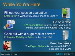 While You're Here Fill out your session evaluation Enter to win  a Windows Mobile ®  phone or Zune™ Geek out with a huge rack of servers Enterprise Mobility in Action  in the Expo Hall Go on a date ISV Speed Dating   lets you pitch your app to Mobile Operators and OEMs (May 1 only) Meet the geeks The  Expert Cabana  is packed with MEDC  speakers and MVPs 