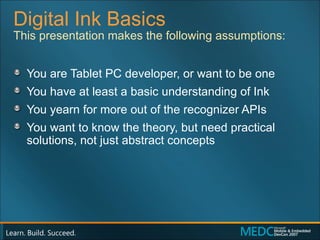 Digital Ink Basics You are Tablet PC developer, or want to be one You have at least a basic understanding of Ink You yearn for more out of the recognizer APIs You want to know the theory, but need practical solutions, not just abstract concepts This presentation makes the following assumptions: 