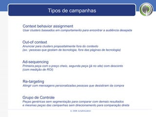 © 2008 JumpEducation Tipos de campanhas Context behavior assignment Usar clusters baseados em comportamento para encontrar a audiência desejada Out-of context Anunciar para clusters propositalmente fora do contexto  (ex.: pessoas que gostam de tecnologia, fora das páginas de tecnologia) Re-targeting Atingir com mensagens personalizadas pessoas que desistiram da compra Ad-sequencing Primeira peça com o preço cheio, segunda peça (já no site) com desconto (com medição de ROI) Grupo de Controle Peças genéricas sem segmentação para comparar com demais resultados e mesmas peças das campanhas sem direcionamento para comparação direta 
