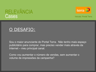 © 2008 JumpEducation Cases RELEVÂNCIA O DESAFIO: Sou o maior anunciante do Portal Terra.  Não tenho mais espaço publicitário para comprar, mas preciso vender mais através da Internet – meu principal canal. Como vou aumentar o número de vendas, sem aumentar o volume de impressões da campanha? Veículo: Portal Terra 