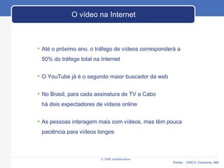 © 2008 JumpEducation O vídeo na Internet Até o próximo ano, o tráfego de vídeos corresponderá a 50% do tráfego total na Internet O YouTube já é o segundo maior buscador da web No Brasil, para cada assinatura de TV a Cabo há dois expectadores de vídeos online As pessoas interagem mais com vídeos, mas têm pouca paciência para vídeos longos Fontes:  CISCO, Comscore, IAB 