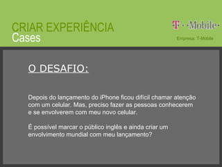 © 2008 JumpEducation Cases CRIAR EXPERIÊNCIA Empresa: T-Mobile O DESAFIO: Depois do lançamento do iPhone ficou difícil chamar atenção com um celular. Mas, preciso fazer as pessoas conhecerem e se envolverem com meu novo celular. É possível marcar o público inglês e ainda criar um envolvimento mundial com meu lançamento? 