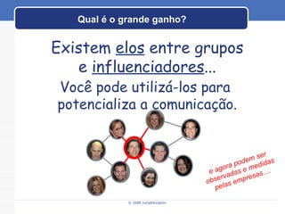 Qual é o grande ganho? © 2008 JumpEducation Existem  elos  entre grupos e  influenciadores ... Você pode utilizá-los para  potencializa a comunicação. e agora podem ser observadas e medidas pelas empresas.... 