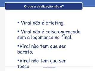 O que a viralização não é? © 2008 JumpEducation Viral não é briefing. Viral não é coisa engraçada sem a logomarca no final. Viral não tem que ser barato. Viral não tem que ser tosco. 