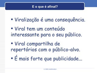 E o que é afinal? © 2008 JumpEducation Viralização é uma consequência. Viral tem um conteúdo interessante para o seu público. Viral compartilha de repertórios com o público-alvo. É mais forte que publicidade... 