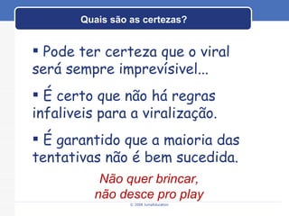 Quais são as certezas? © 2008 JumpEducation Pode ter certeza que o viral será sempre imprevísivel... É certo que não há regras infaliveis para a viralização. É garantido que a maioria das tentativas não é bem sucedida. Não quer brincar, não desce pro play 