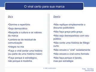 © 2008 JumpEducation O viral certo para sua marca Do’s Domine o repertório Seja democrático Respeite a cultura e os valores  da marca Lembre-se do residual de comunicação Integre no mix Faça o viral contar uma história  (ou parte de uma história maior) Faça porque é estratégico,  não porque é modinha Dont’s Não replique simplesmente o discurso publicitário Não faça graça pela graça Não seja desrespeitoso com seu público Não conte uma história de fôlego curto Não encare o “viral” isoladamente Não encare o viral como formato Não faça porque é barato,  mas por estratégia Fonte:  Tulio Paiva Giovanni+FCB 