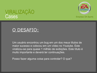© 2008 JumpEducation O DESAFIO: Um usuário encontrou um bug em um dos meus títulos de maior sucesso e colocou em um vídeo no Youtube. Este viralizou-se para quase 1 milhão de exibições. Este título é muito importante e deverá ter continuações. Posso fazer alguma coisa para controlar? O que? Cases VIRALIZAÇÃO Empresa: EA Sports 
