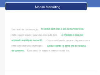 Um canal de comunicação.  para consultar uma informação.  O celular está onde o seu consumidor está.  Está sempre ligado e ninguém desgruda dele.  É imediato e pode ser acessado a qualquer momento. O consumidor não precisa chegar em casa Está presente no ponto alto do impulso de consumo. É um canal de massa e cresce a cada dia. Mobile Marketing 