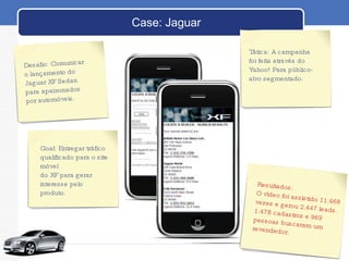 Case: Jaguar Desafio: Comunicar  o lançamento do  Jaguar XF Sedan  para apaixonados por automóveis. Goal: Entregar tráfico qualificado para o site móvel  do XF para gerar interesse pelo produto. Resultados:  O vídeo foi assistido 11.468 vezes e gerou 2.447 leads. 1.478 cadastros e 969 pessoas buscaram um revendedor.  Tática: A campanha foi feita através do Yahoo! Para público-alvo segmentado. 