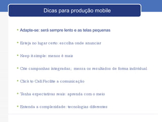Dicas para produção mobile Adapte-se: será sempre lento e as telas pequenas Esteja no lugar certo: escolha onde anunciar  Keep it simple: menos é mais  Crie campanhas integradas;  messa os resultados de forma individual Click to Call:Facilite a comunicação Tenha expectativas reais: aprenda com o meio Entenda a complexidade: tecnologias diferentes 