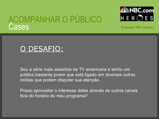 © 2008 JumpEducation Cases ACOMPANHAR O PÚBLICO Empresa: NBC Heroes O DESAFIO: Sou a série mais assistida da TV americana e tenho um público bastante jovem que está ligado em diversas outras mídias que podem disputar sua atenção. Posso aproveitar o interesse deles através de outros canais fora do horário do meu programa? 